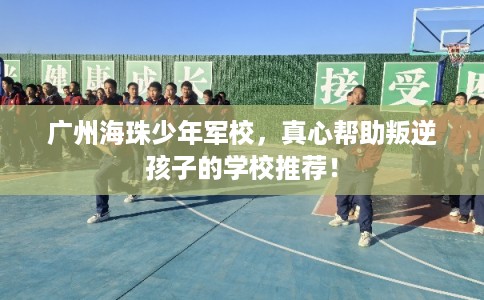 广州海珠少年军校，真心帮助叛逆孩子的学校推荐！