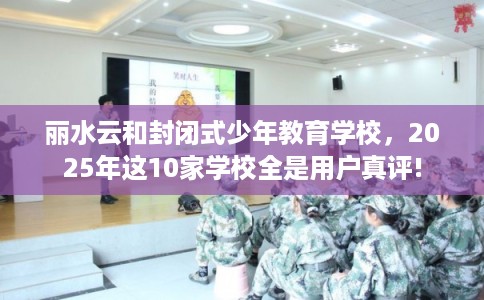 丽水云和封闭式少年教育学校，2025年这10家学校全是用户真评!