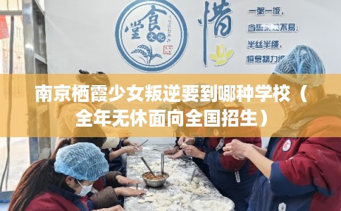 南京栖霞少女叛逆要到哪种学校（全年无休面向全国招生）