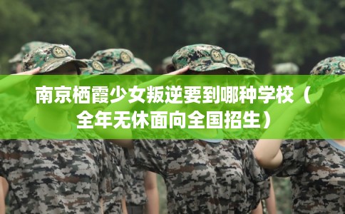 南京栖霞少女叛逆要到哪种学校（全年无休面向全国招生）