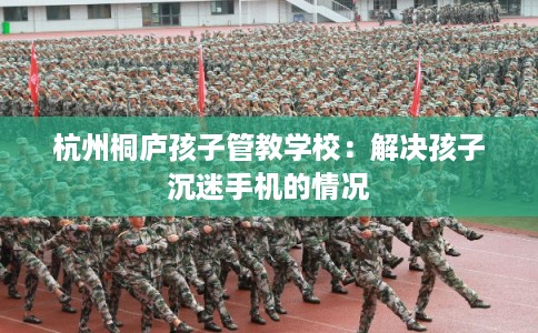杭州桐庐孩子管教学校：解决孩子沉迷手机的情况