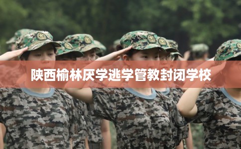 陕西榆林厌学逃学管教封闭学校