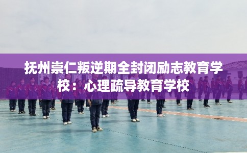 抚州崇仁叛逆期全封闭励志教育学校：心理疏导教育学校