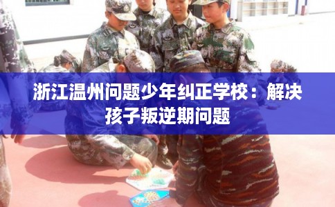 浙江温州问题少年纠正学校：解决孩子叛逆期问题