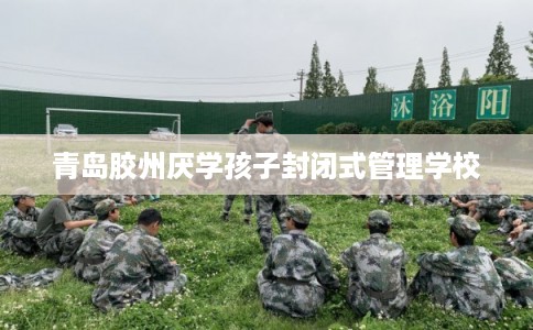 青岛胶州厌学孩子封闭式管理学校