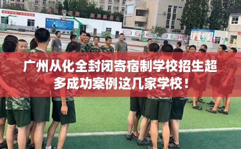 广州从化全封闭寄宿制学校招生超多成功案例这几家学校！
