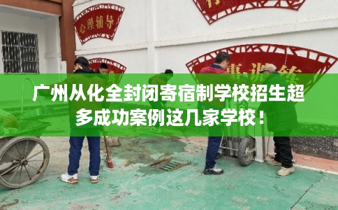 广州从化全封闭寄宿制学校招生超多成功案例这几家学校！