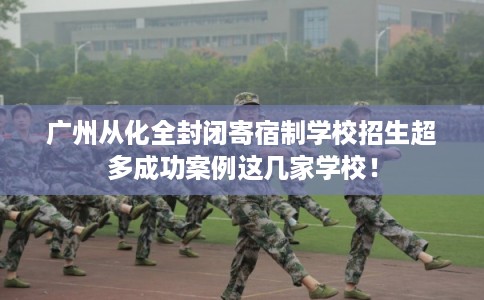 广州从化全封闭寄宿制学校招生超多成功案例这几家学校！