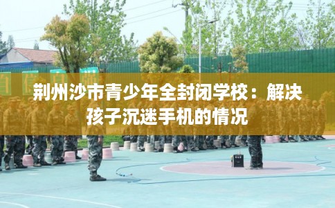 荆州沙市青少年全封闭学校：解决孩子沉迷手机的情况