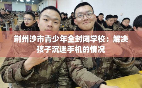 荆州沙市青少年全封闭学校：解决孩子沉迷手机的情况