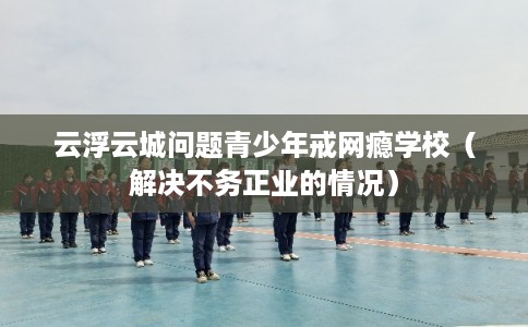 云浮云城问题青少年戒网瘾学校（解决不务正业的情况）