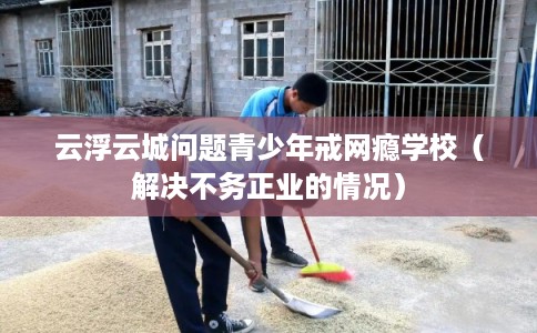 云浮云城问题青少年戒网瘾学校（解决不务正业的情况）
