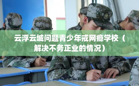 云浮云城问题青少年戒网瘾学校（解决不务正业的情况）