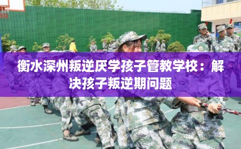 衡水深州叛逆厌学孩子管教学校：解决孩子叛逆期问题