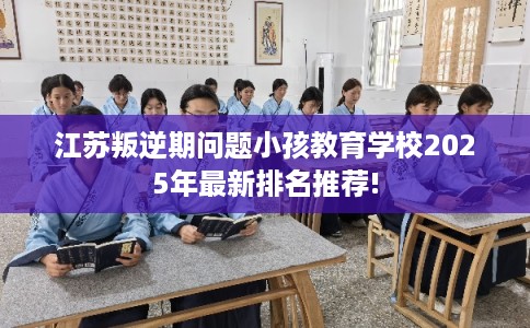 江苏叛逆期问题小孩教育学校2025年最新排名推荐!