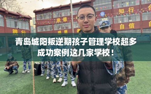 青岛城阳叛逆期孩子管理学校超多成功案例这几家学校！