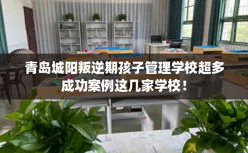 青岛城阳叛逆期孩子管理学校超多成功案例这几家学校！
