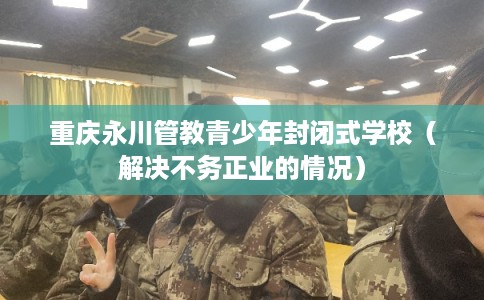 重庆永川管教青少年封闭式学校（解决不务正业的情况）