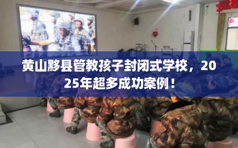 黄山黟县管教孩子封闭式学校，2025年超多成功案例！