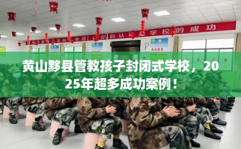 黄山黟县管教孩子封闭式学校，2025年超多成功案例！