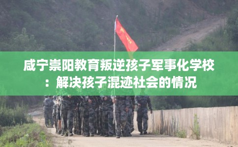 咸宁崇阳教育叛逆孩子军事化学校：解决孩子混迹社会的情况