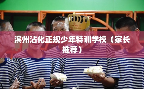 滨州沾化正规少年特训学校（家长推荐）