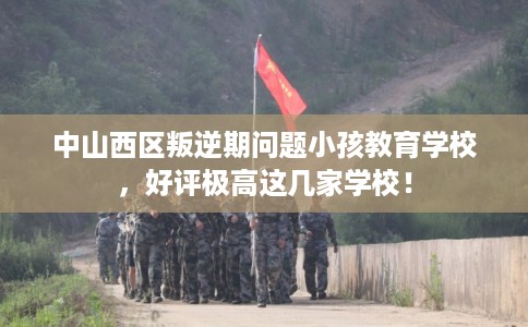中山西区叛逆期问题小孩教育学校，好评极高这几家学校！