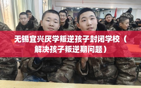无锡宜兴厌学叛逆孩子封闭学校（解决孩子叛逆期问题）