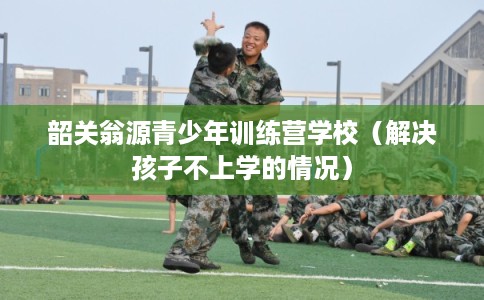 韶关翁源青少年训练营学校（解决孩子不上学的情况）