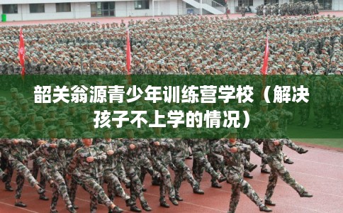 韶关翁源青少年训练营学校（解决孩子不上学的情况）
