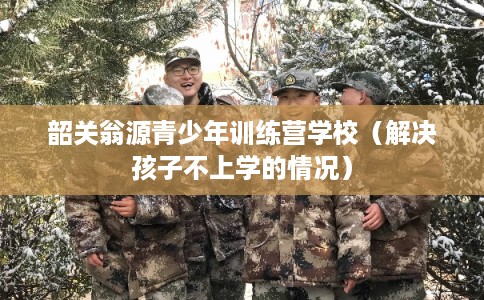 韶关翁源青少年训练营学校（解决孩子不上学的情况）