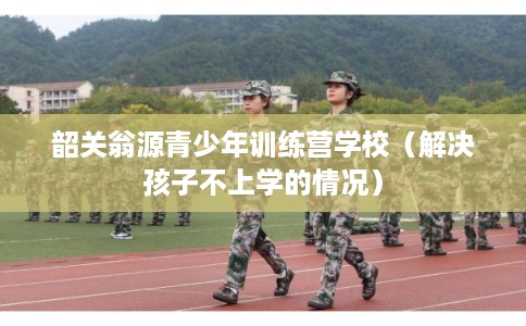 韶关翁源青少年训练营学校（解决孩子不上学的情况）