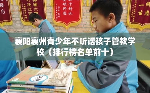 襄阳襄州青少年不听话孩子管教学校（排行榜名单前十）
