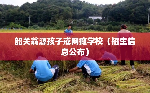 韶关翁源孩子戒网瘾学校（招生信息公布）