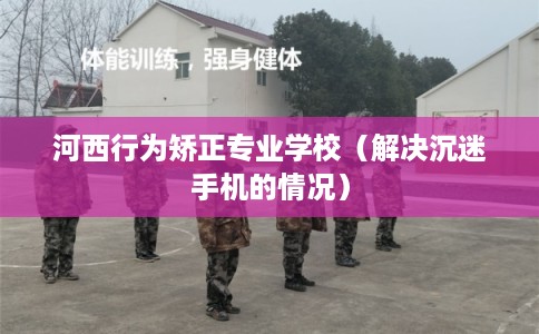 河西行为矫正专业学校（解决沉迷手机的情况）