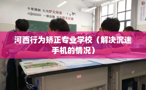 河西行为矫正专业学校（解决沉迷手机的情况）