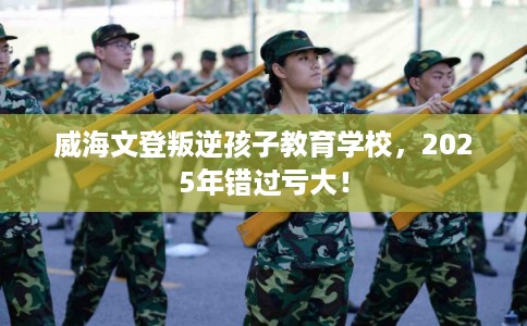 威海文登叛逆孩子教育学校，2025年错过亏大！