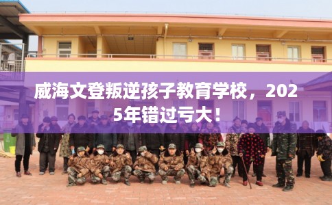 威海文登叛逆孩子教育学校，2025年错过亏大！