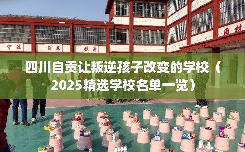 四川自贡让叛逆孩子改变的学校（2025精选学校名单一览）