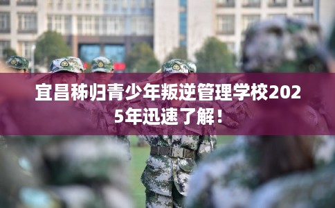 宜昌秭归青少年叛逆管理学校2025年迅速了解！