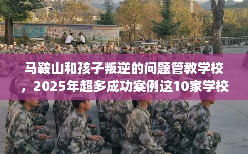 马鞍山和孩子叛逆的问题管教学校，2025年超多成功案例这10家学校！
