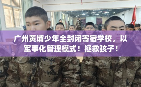 广州黄埔少年全封闭寄宿学校，以军事化管理模式！拯救孩子！