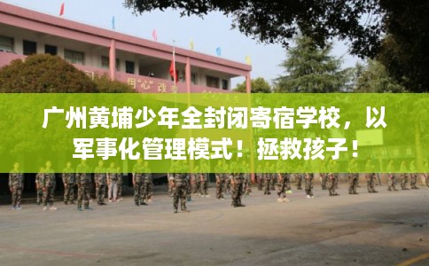 广州黄埔少年全封闭寄宿学校，以军事化管理模式！拯救孩子！