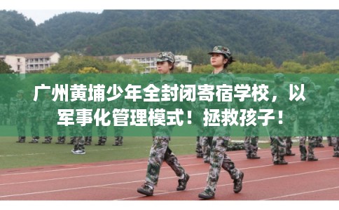 广州黄埔少年全封闭寄宿学校，以军事化管理模式！拯救孩子！