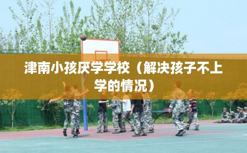 津南小孩厌学学校（解决孩子不上学的情况）