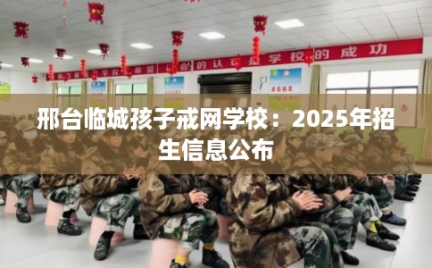 邢台临城孩子戒网学校：2025年招生信息公布