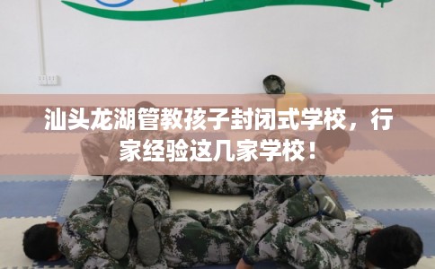 汕头龙湖管教孩子封闭式学校，行家经验这几家学校！