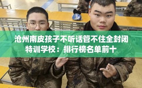 沧州南皮孩子不听话管不住全封闭特训学校：排行榜名单前十