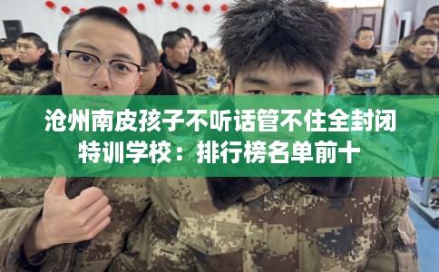 沧州南皮孩子不听话管不住全封闭特训学校：排行榜名单前十
