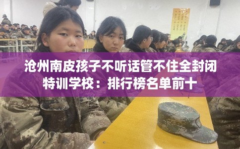 沧州南皮孩子不听话管不住全封闭特训学校：排行榜名单前十